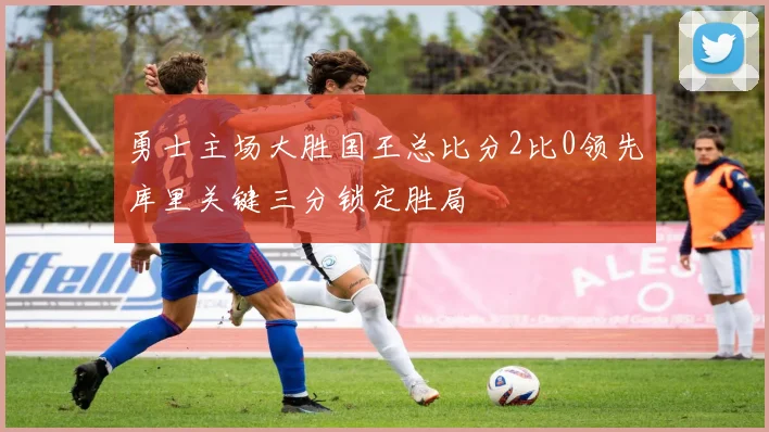 勇士主场大胜国王总比分2比0领先库里关键三分锁定胜局