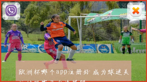 欧洲杯哪个app注册好 成为球迷关注的观赛平台选择题
