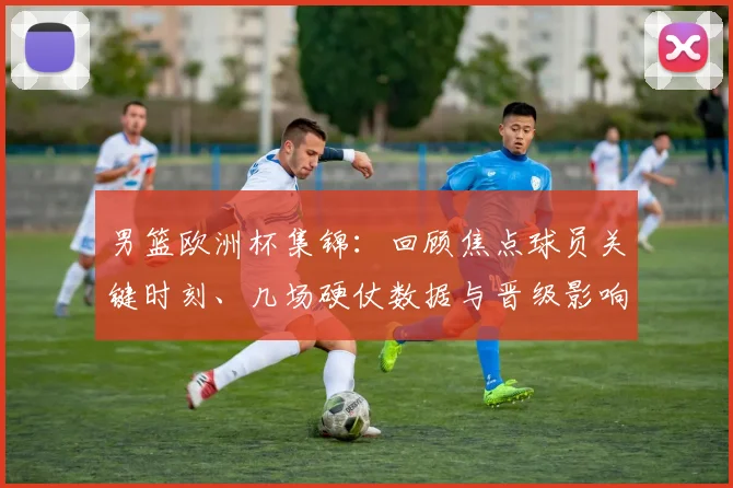 男篮欧洲杯集锦：回顾焦点球员关键时刻、几场硬仗数据与晋级影响