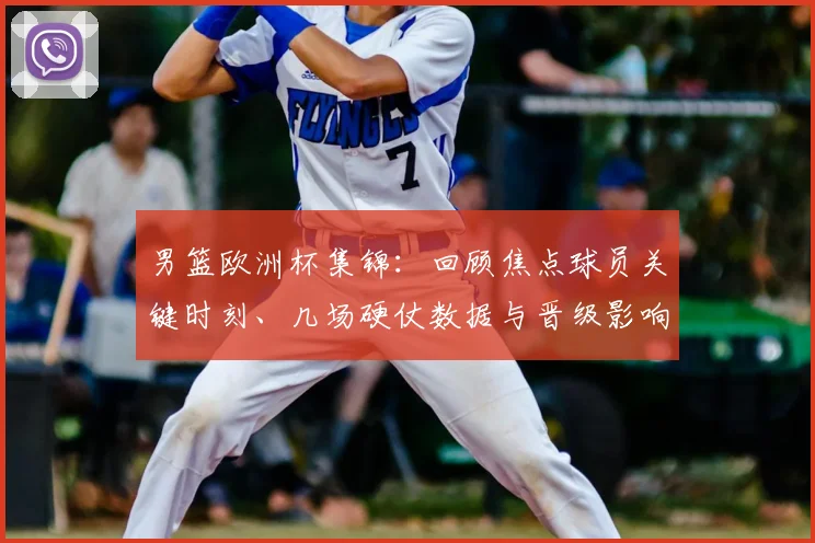 男篮欧洲杯集锦:回顾焦点球员关键时刻、几场硬仗数据与晋级影响