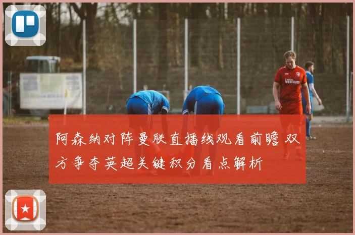 阿森纳对阵曼联直播线观看前瞻 双方争夺英超关键积分看点解析