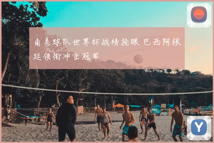 南美球队世界杯战绩抢眼 巴西阿根廷领衔冲击冠军