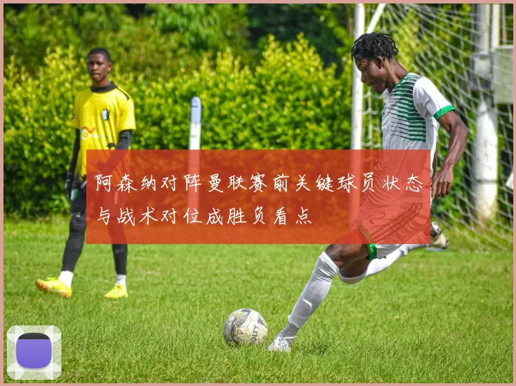阿森纳对阵曼联赛前关键球员状态与战术对位成胜负看点