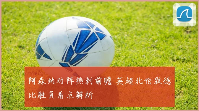 阿森纳对阵热刺前瞻 英超北伦敦德比胜负看点解析