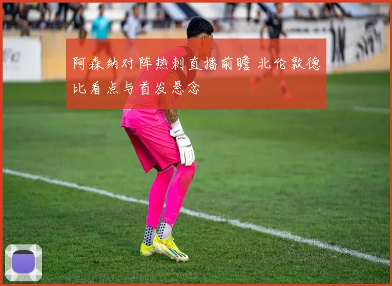 阿森纳对阵热刺直播前瞻 北伦敦德比看点与首发悬念
