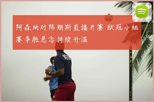 阿森纳对阵朗斯直播开赛 欧冠小组赛争胜悬念持续升温